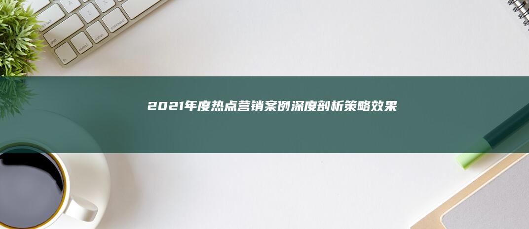 2021年度热点营销案例深度剖析：策略、效果与趋势洞察