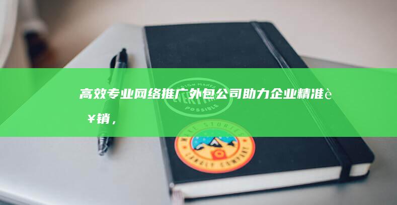 高效专业网络推广外包公司：助力企业精准营销，快速占领市场